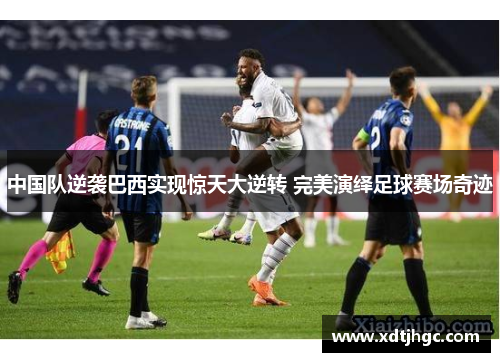 中国队逆袭巴西实现惊天大逆转 完美演绎足球赛场奇迹