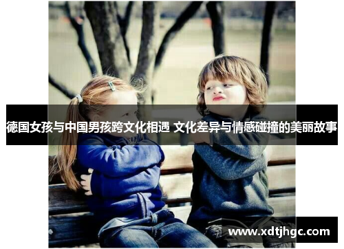 德国女孩与中国男孩跨文化相遇 文化差异与情感碰撞的美丽故事